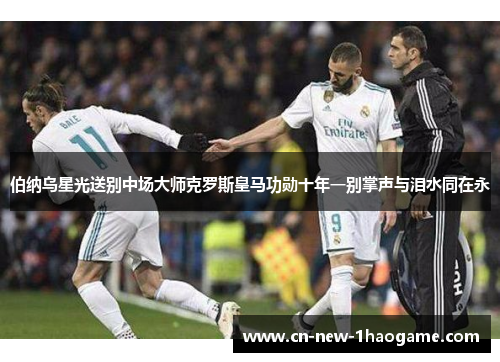 伯纳乌星光送别中场大师克罗斯皇马功勋十年一别掌声与泪水同在永