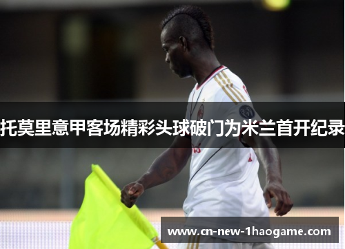 托莫里意甲客场精彩头球破门为米兰首开纪录