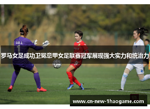 罗马女足成功卫冕意甲女足联赛冠军展现强大实力和统治力